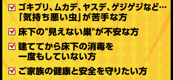 ゴキブリ、ムカデ、安手、ゲジゲジなどの気持ち悪い虫が苦手な方。床下の見えない巣が不安な方。経ててから床下の消毒を一度もしていない方。